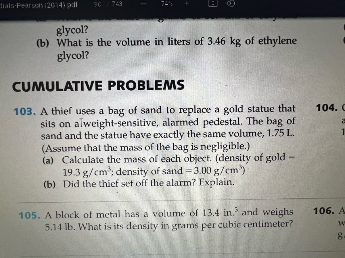 tials-Pearson (2014) pdf
glycol?
(b) What is the volume in liters of 3.46 kg of ethylene
glycol?
CUMULATIVE
PROBLEMS
103. A thief uses a bag of sand to replace a gold statue that
sits on alweight-sensitive, alarmed pedestal. The bag of
sand and the statue have exactly the same volume, 1.75 L.
(Assume that the mass of the bag is negligible.)
(a) Calculate the mass of each object. (density of gold =
19.3 g/cm³; density of sand = 3.00 g/cm³)
(b) Did the thief set off the alarm? Explain.
105. A block of metal has a volume of 13.4 in.³ and weighs
5.14 lb. What is its density in grams per cubic centimeter?
104. C
a
1
106. A
W
6.D
g