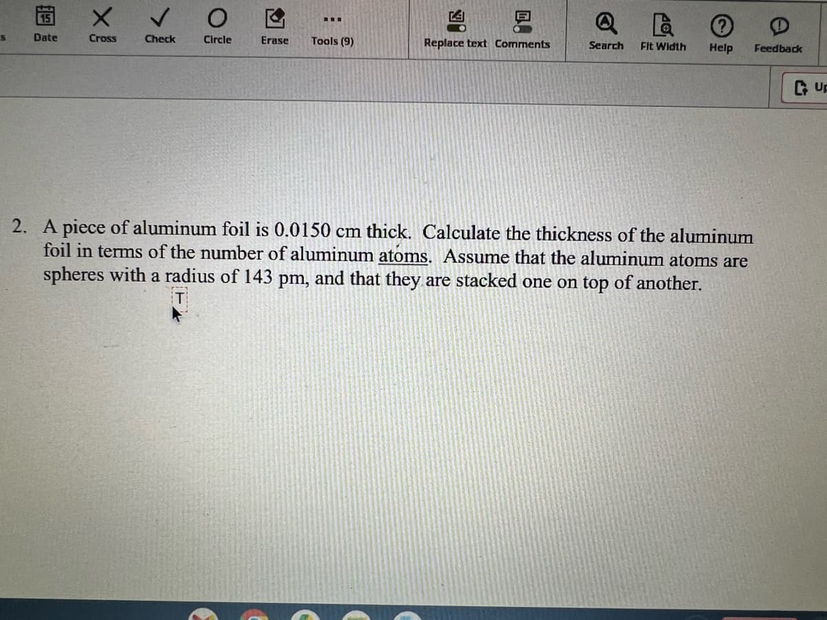 S
Date
X
Cross
Check
O
Circle
‒‒‒
Erase Tools (9)
凶。
Replace text Comments
QL
Search Fit Width Help Feedback
2. A piece of aluminum foil is 0.0150 cm thick. Calculate the thickness of the aluminum
foil in terms of the number of aluminum atoms. Assume that the aluminum atoms are
spheres with a radius of 143 pm, and that they are stacked one on top of another.
UF