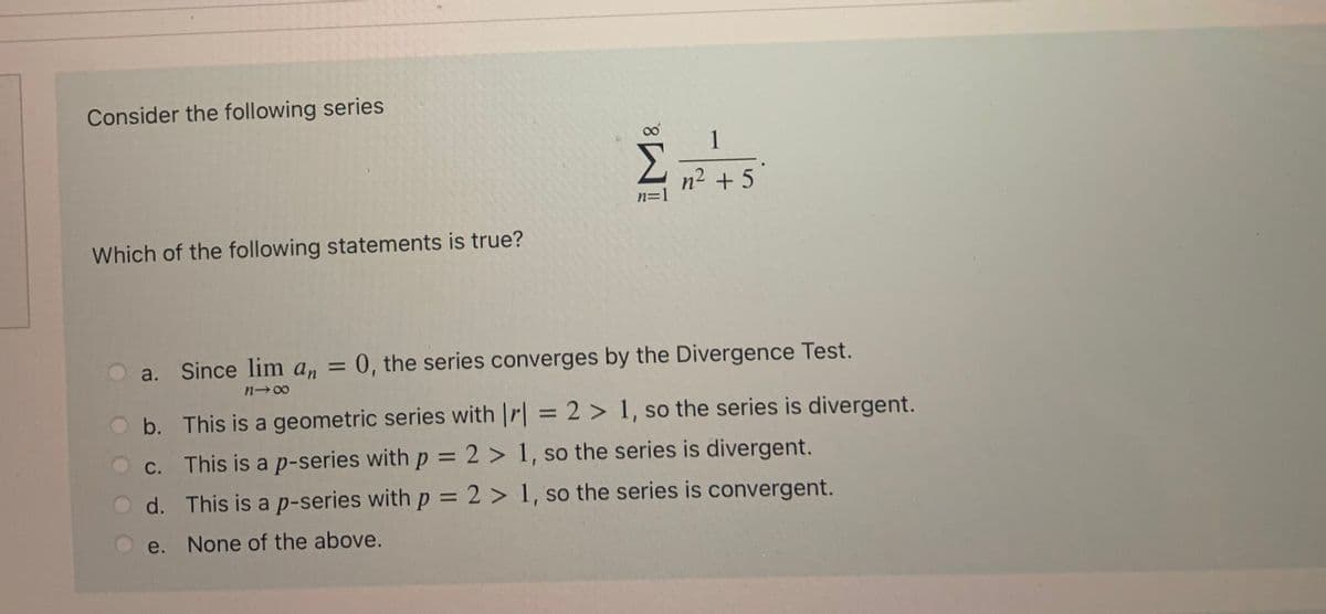 Consider the following series
1
n2 + 5
n=1
Which of the following statements is true?
a. Since lim a, = 0, the series converges by the Divergence Test.
%3D
b. This is a geometric series with |r| = 2 > 1, so the series is divergent.
%3D
This is a p-series with p = 2 > 1, so the series is divergent.
d. This is a p-series with p = 2 > 1, so the series is convergent.
e. None of the above.
8.
