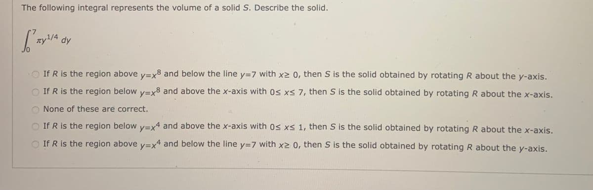 The following integral represents the volume of a solid S. Describe the solid.
zyL/4 dy
O If R is the region above v=x8 and below the line y=7 with x> 0, then S is the solid obtained by rotating R about the y-axis.
O If R is the region below v=x8 and above the x-axis with 0s xS 7, then S is the solid obtained by rotating R about the x-axis.
None of these are correct.
O If R is the region below v=x4 and above the x-axis with 0< xs 1, then S is the solid obtained by rotating R about the x-axis.
O If R is the region above y=x and below the line y=7 with x> 0, then S is the solid obtained by rotating R about the y-axis.
