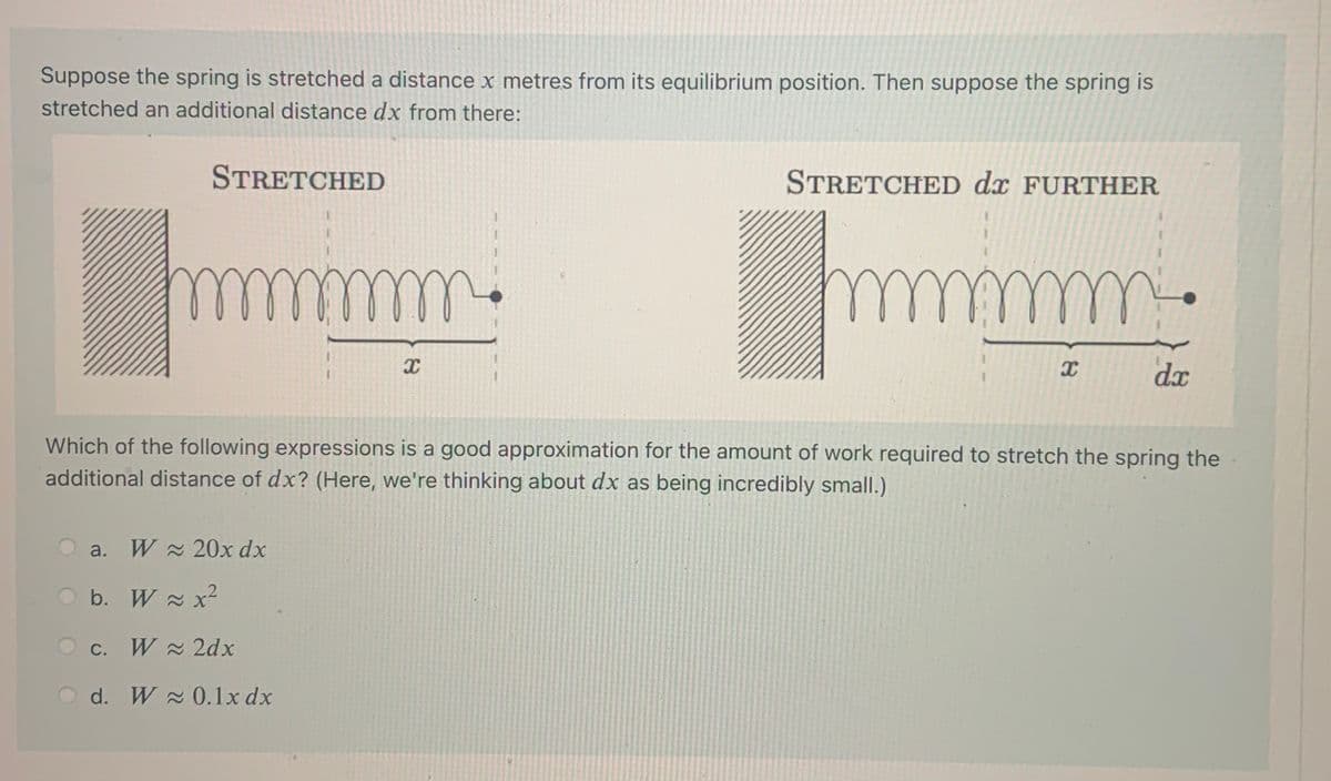 Suppose the spring is stretched a distance x metres from its equilibrium position. Then suppose the spring is
stretched an additional distance dx from there:
STRETCHED
STRETCHED dx FURTHER
dx
Which of the following expressions is a good approximation for the amount of work required to stretch the spring the
additional distance of dx? (Here, we're thinking about dx as being incredibly small.)
a. W 20x dx
b. W x2
O c. W 2dx
С.
O d. W 0.1x dx
