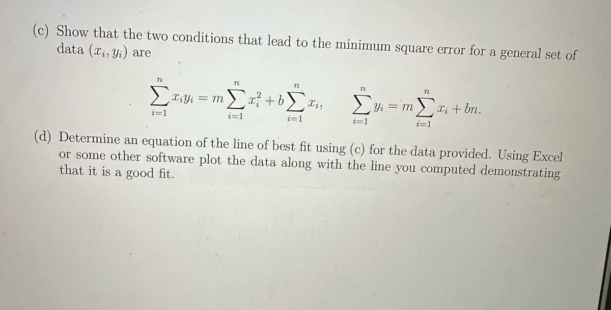 (c) Show that the two conditions that lead to the minimum square error for a general set of
data (x, y) are
n
n
n
Σviyi = m Σx ² + b[xi, Yi = m
i=1
i=1
i=1
i=1
n
Σxi + bn.
(d) Determine an equation of the line of best fit using (c) for the data provided. Using Excel
or some other software plot the data along with the line you computed demonstrating
that it is a good fit.