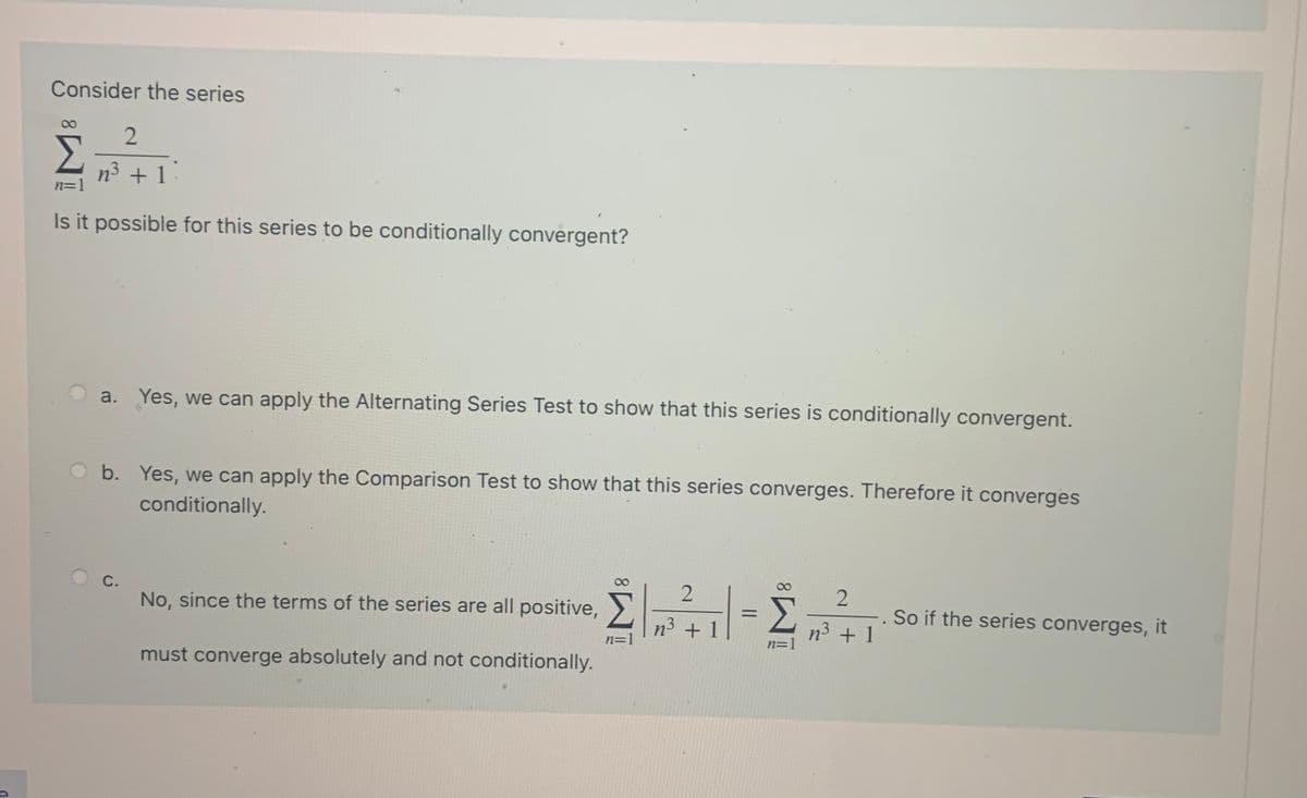 Consider the series
2.
n3 + 1.
Is it possible for this series to be conditionally convergent?
a. Yes, we can apply the Alternating Series Test to show that this series is conditionally convergent.
Ob. Yes, we can apply the Comparison Test to show that this series converges. Therefore it converges
conditionally.
С.
Σ
n³ + 1
No, since the terms of the series are all positive,>
So if the series converges, it
%3D
n3 + 1|
n=1
n=1
must converge absolutely and not conditionally.
