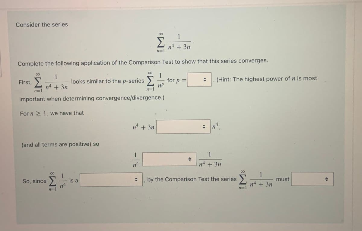 Consider the series
1
n4 + 3n
n=1
Complete the following application of the Comparison Test to show that this series converges.
First, 2
1
looks similar to the p-series >
1
for p =
- (Hint: The highest power of n is most
n4 + 3n
n=1
n=1
important when determining convergence/divergence.)
For n > 1, we have that
n* + 3n
n* ,
(and all terms are positive) so
1
1
n4
n4 + 3n
1
So, since >
n4
n=1
is a
by the Comparison Test the series
must
n4 + 3n
n=1
8.
