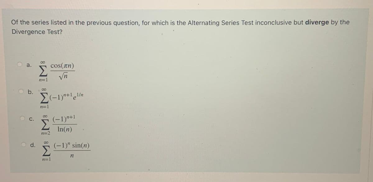 Of the series listed in the previous question, for which is the Alternating Series Test inconclusive but diverge by the
Divergence Test?
a.
cos(Tn)
n=1
b.
1/n
n=1
(-1)"+1
С.
Σ
In(n)
n=2
(-1)" sin(n)
Σ
d.
n=1
8.
