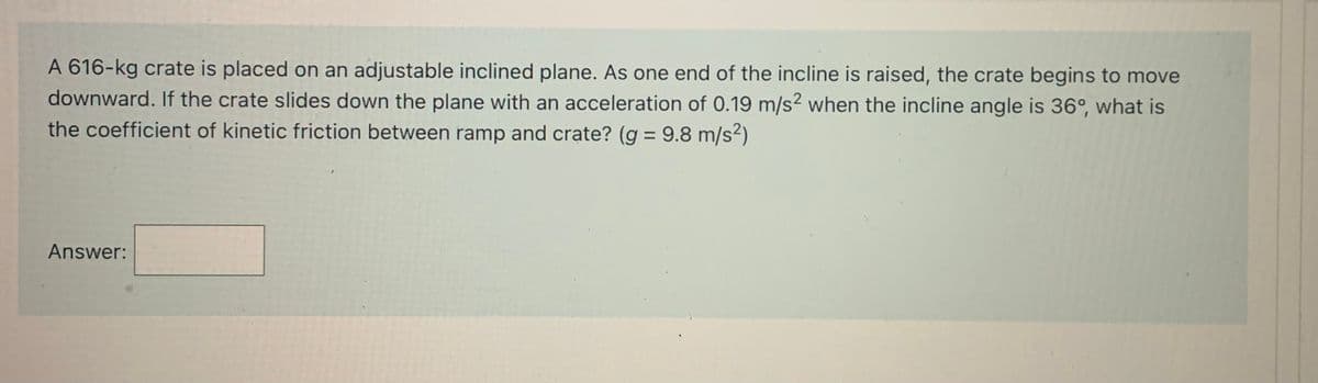 A 616-kg crate is placed on an adjustable inclined plane. As one end of the incline is raised, the crate begins to move
downward. If the crate slides down the plane with an acceleration of 0.19 m/s? when the incline angle is 36°, what is
the coefficient of kinetic friction between ramp and crate? (g = 9.8 m/s²)
%3D
Answer:
