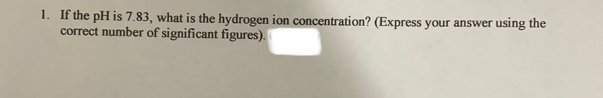 1. If the pH is 7.83, what is the hydrogen ion concentration? (Express your answer using the
correct number of significant figures).
