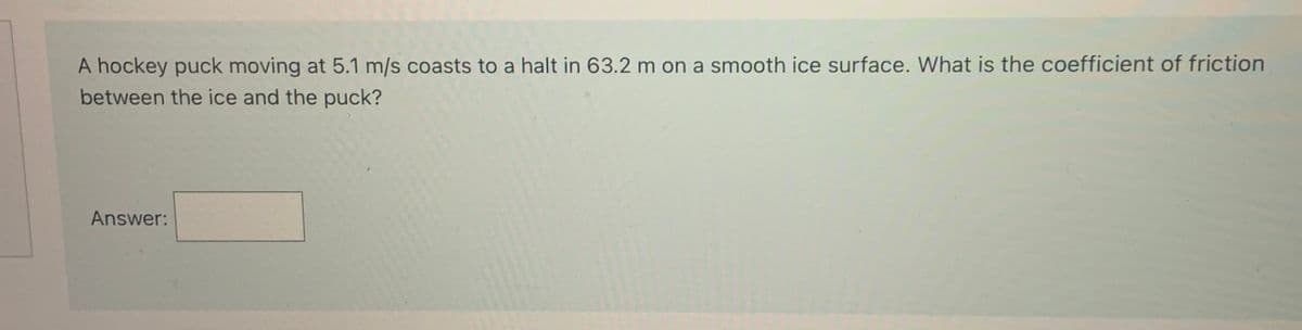 A hockey puck moving at 5.1 m/s coasts to a halt in 63.2 m on a smooth ice surface. What is the coefficient of friction
between the ice and the puck?
Answer:
