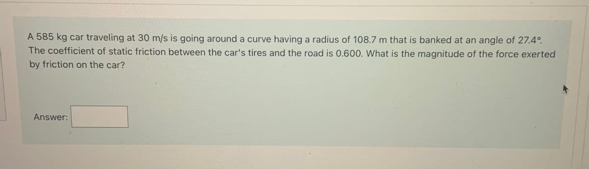 A 585 kg car traveling at 30 m/s is going around a curve having a radius of 108.7 m that is banked at an angle of 27.4°.
The coefficient of static friction between the car's tires and the road is 0.600. What is the magnitude of the force exerted
by friction on the car?
Answer:
