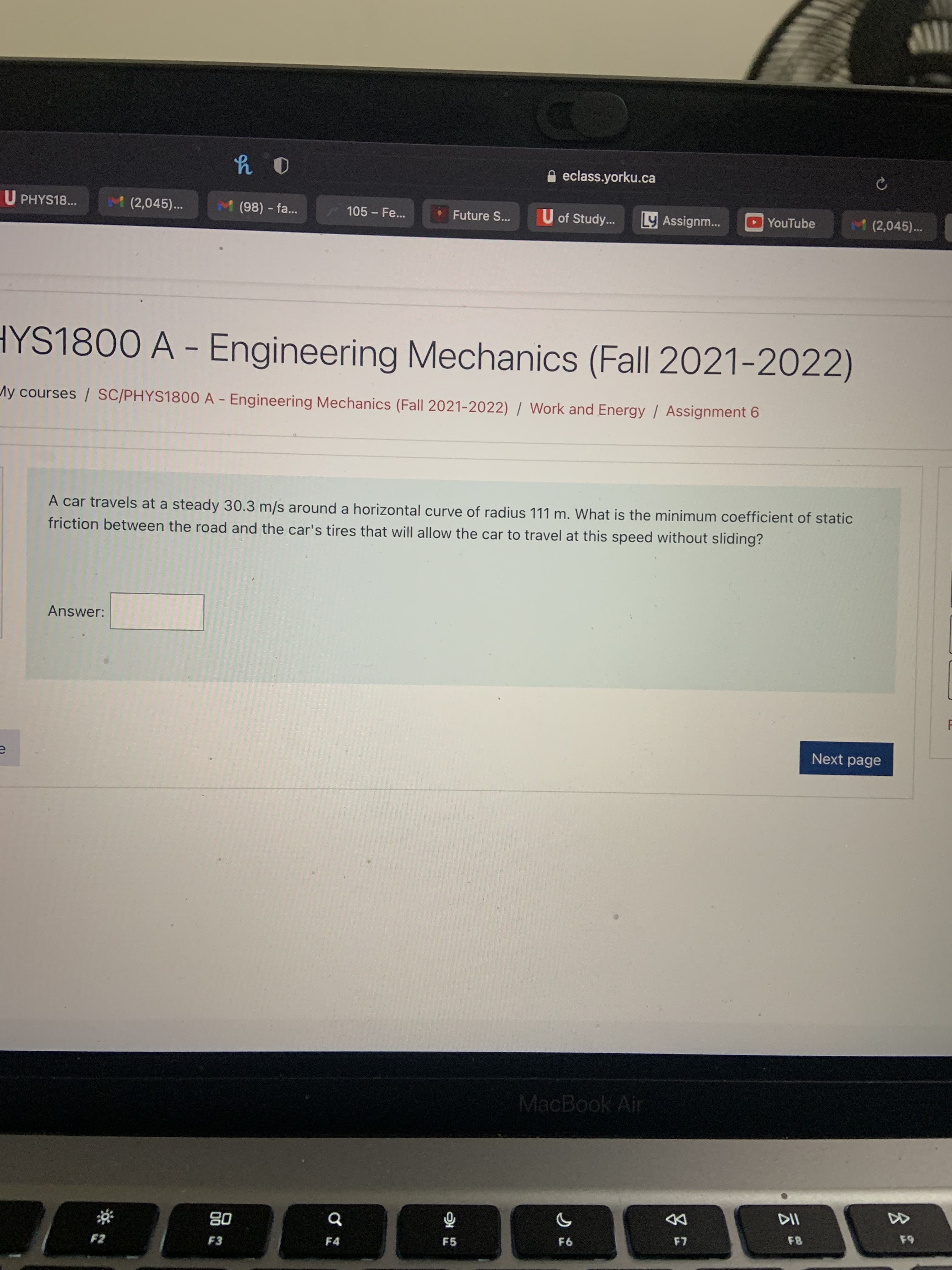 云2
A eclass.yorku.ca
U PHYS18...
M (2,045)...
M(98) - fa..
105-Fe...
Future S. U of Study...
Ly Assignm...
YouTube
M(2,045)...
HYS1800 A - Engineering Mechanics (Fall 2021-2022)
My courses / SC/PHYS1800 A - Engineering Mechanics (Fall 2021-2022) / Work and Energy / Assignment 6
A car travels at a steady 30.3 m/s around a horizontal curve of radius 111 m. What is the minimum coefficient of static
friction between the road and the car's tires that will allow the car to travel at this speed without sliding?
Answer:
Next page
MacBook Air
DD
08
F3
64
F5
F6
F4
F2

