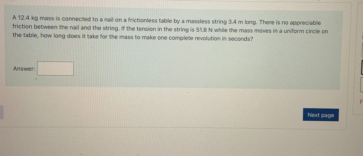 A 12.4 kg mass is connected to a nail on a frictionless table by a massless string 3.4 m long. There is no appreciable
friction between the nail and the string. If the tension in the string is 51.8 N while the mass moves in a uniform circle on
the table, how long does it take for the mass to make one complete revolution in seconds?
Answer:
Next page
LL
