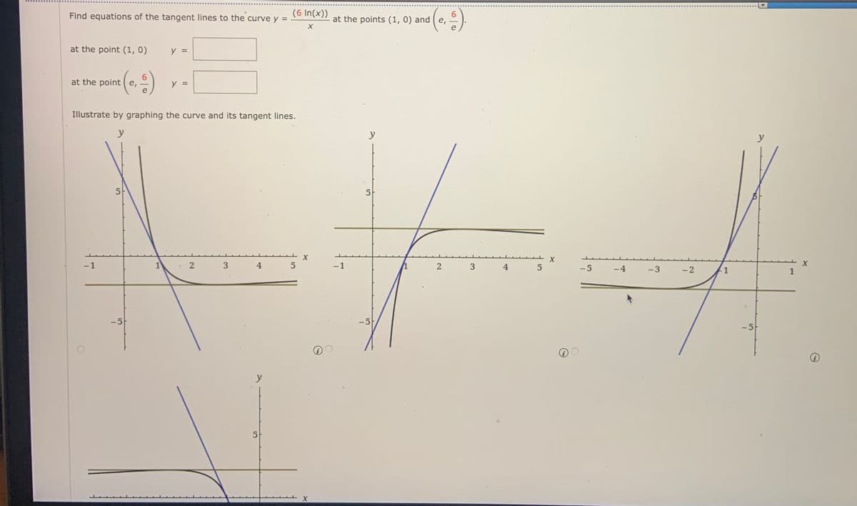 Find equations of the tangent lines to the curve y =
(6 In(x))
at the points (1, 0) and ( e,
at the point (1, 0)
y =
at the point e,
y =
e
Illustrate by graphing the curve and its tangent lines.
y
y
y
5
5
-1
3
4
5
-1
4
5
-5
-4
-3
-2
1
-5
-5
-5
y
5
