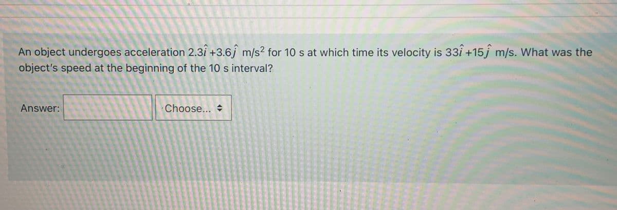 An object undergoes acceleration 2.3i +3.6j m/s? for 10 s at which time its velocity is 33i +15 j m/s. What was the
object's speed at the beginning of the 10 s interval?
Answer:
Choose...
