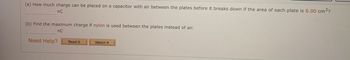 (a) How much charge can be placed on a capacitor with air between the plates before it breaks down if the area of each plate is 6.00 cm??
nC
(b) Find the maximum charge if nylon is used between the plates instead of air.
nC
Need Help?
Watch It
Read It
