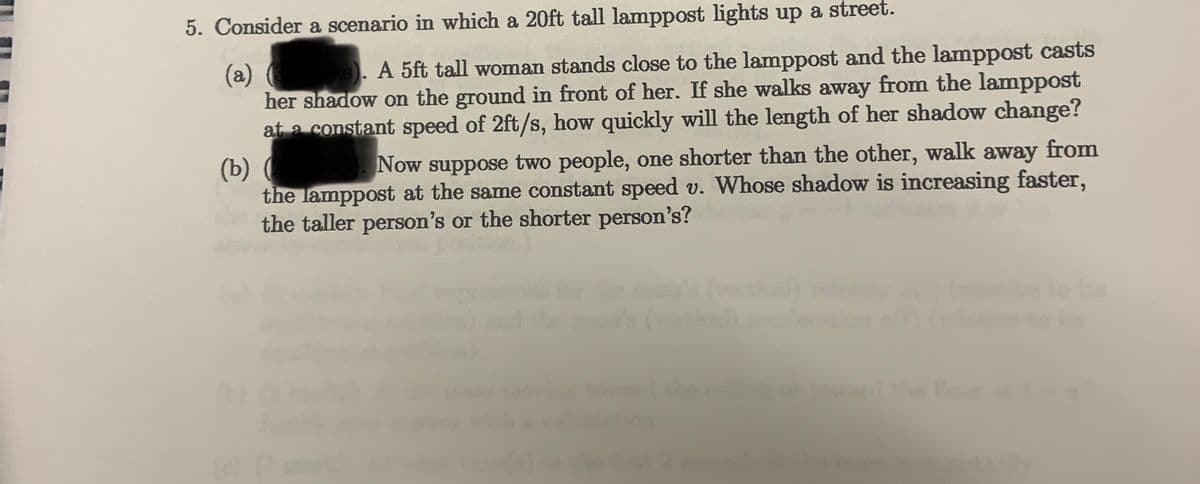 5. Consider a scenario in which a 20ft tall lamppost lights up a street.
ks). A 5ft tall woman stands close to the lamppost and the lamppost casts
her shadow on the ground in front of her. If she walks away from the lamppost
at a constant speed of 2ft/s, how quickly will the length of her shadow change?
(a)
(b) (
the lamppost at the same constant speed v. Whose shadow is increasing faster,
the taller person's or the shorter person's?
Now suppose two people, one shorter than the other, walk away from
the o
