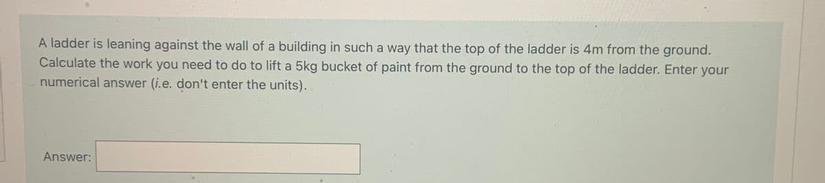 A ladder is leaning against the wall of a building in such a way that the top of the ladder is 4m from the ground.
Calculate the work you need to do to lift a 5kg bucket of paint from the ground to the top of the ladder. Enter your
numerical answer (i.e. don't enter the units).
Answer:
