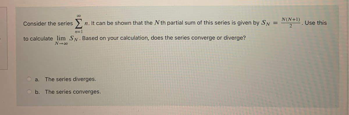 Consider the series >.
n. It can be shown that the N th partial sum of this series is given by SN
N(N+1)
%3D
. Use this
n=1
to calculate lim SN. Based on your calculation, does the series converge or diverge?
N 00
a. The series diverges.
Ob. The series converges.
