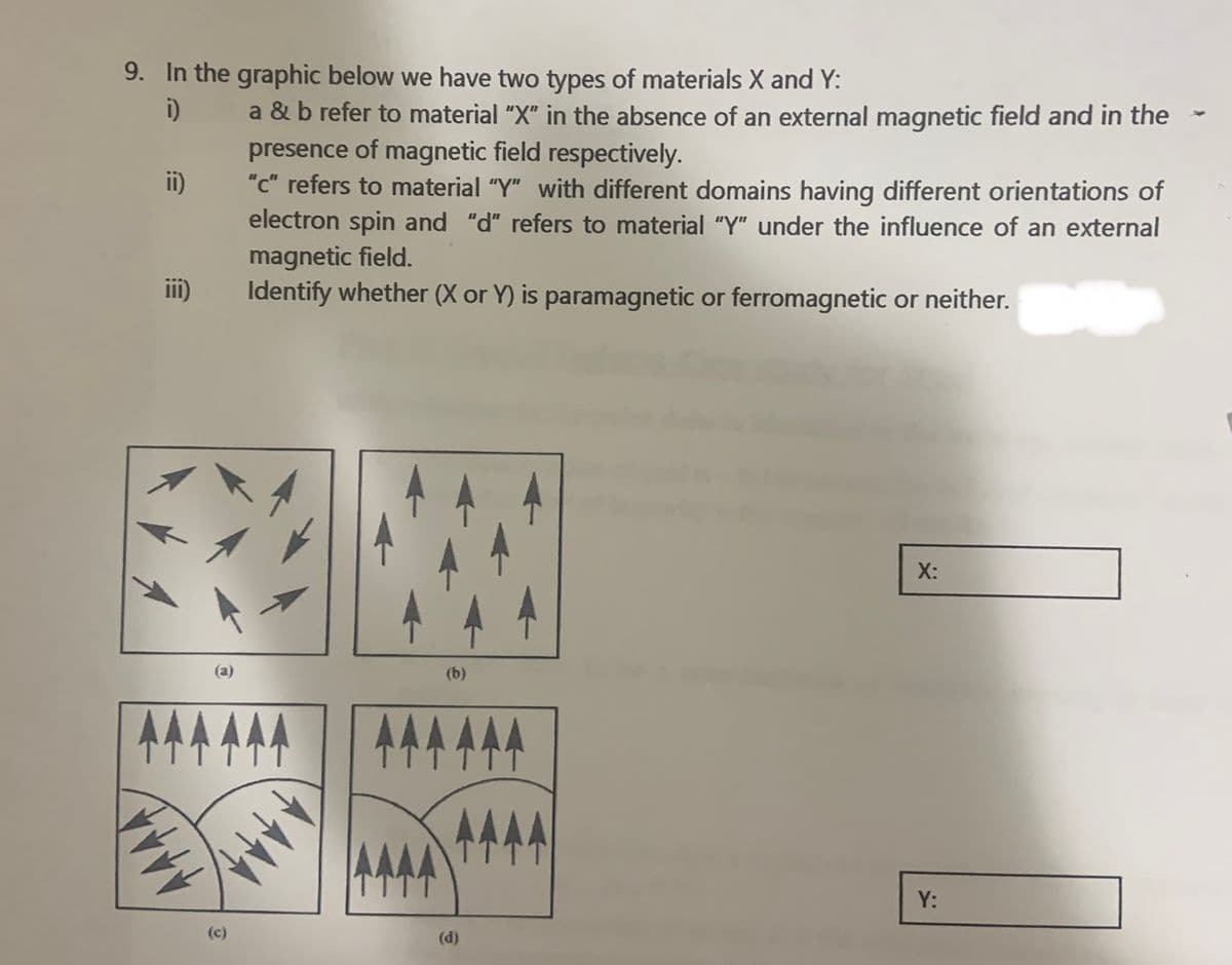 9. In the graphic below we have two types of materials X and Y:
i)
a & b refer to material "X" in the absence of an external magnetic field and in the
presence of magnetic field respectively.
"c" refers to material "Y" with different domains having different orientations of
electron spin and "d" refers to material "Y" under the influence of an external
magnetic field.
Identify whether (X or Y) is paramagnetic or ferromagnetic or neither.
ii)
ii)
X:
(a)
(b)
AAA.
TTTTT
Y:
(c)
(d)
