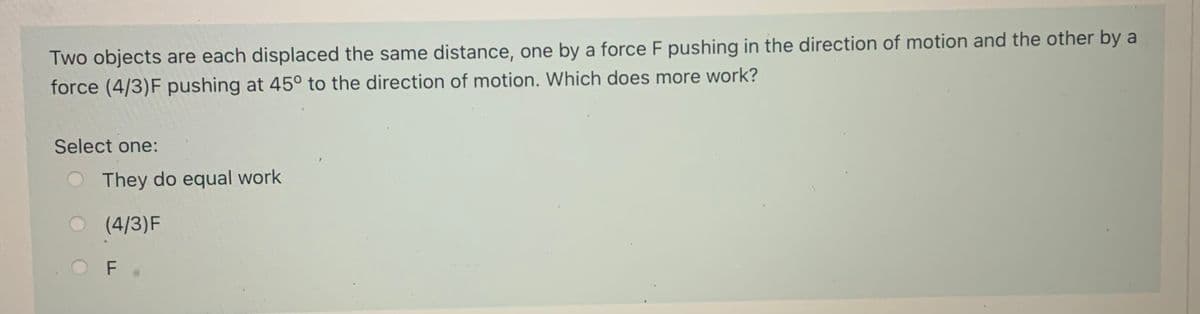 Two objects are each displaced the same distance, one by a force F pushing in the direction of motion and the other by a
force (4/3)F pushing at 45° to the direction of motion. Which does more work?
Select one:
O They do equal work
(4/3)F
