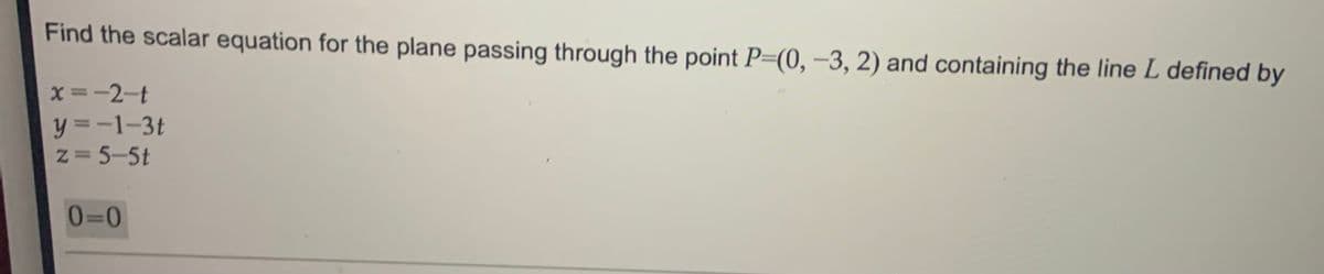 Find the scalar equation for the plane passing through the point P=(0, –3, 2) and containing the line L defined by
x =-2-t
y = -1-3t
z= 5-5t
