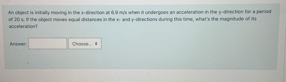 An object is initially moving in the x-direction at 6.9 m/s when it undergoes an acceleration in the y-direction for a period
of 20 s. If the object moves equal distances in the x- and y-directions during this time, what's the magnitude of its
acceleration?
Answer:
Choose... →
