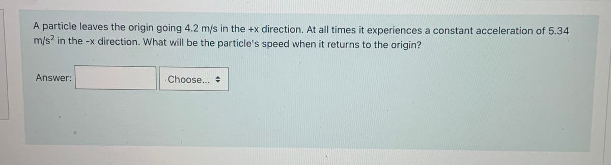 A particle leaves the origin going 4.2 m/s in the +x direction. At all times it experiences a constant acceleration of 5.34
m/s2 in the -x direction. What will be the particle's speed when it returns to the origin?
Answer:
Choose...
