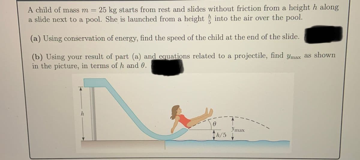 A child of mass m =
25 kg starts from rest and slides without friction from a height h along
%3D
a slide next to a pool. She is launched from a height into the air over the pool.
(a) Using conservation of energy, find the speed of the child at the end of the slide.
(b) Using your result of part (a) and equations related to a projectile, find ymax as shown
in the picture, in terms of h and 0.
h
Ymax
Th/5 L
