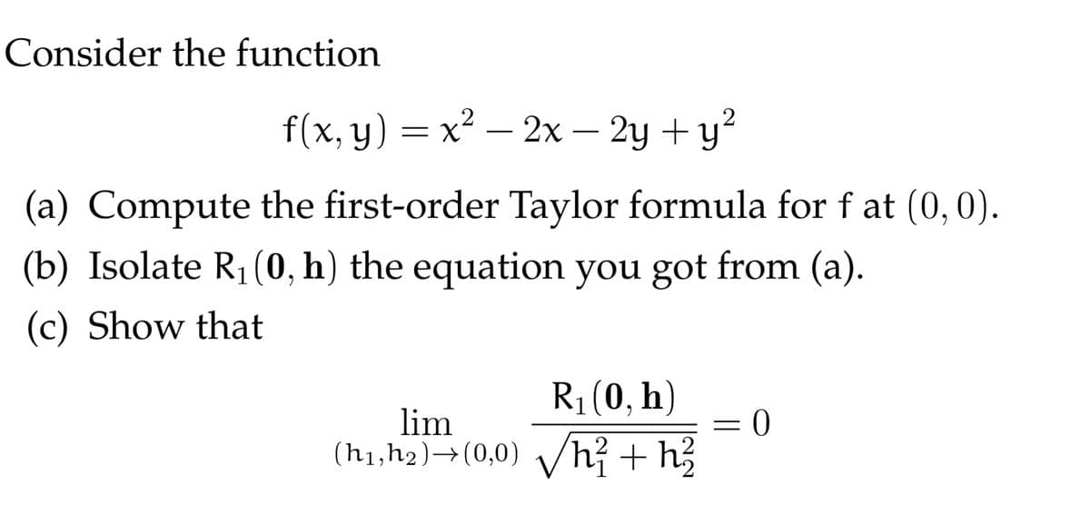 Consider the function
f(x, y) = x² – 2x – 2y + y?
-
(a) Compute the first-order Taylor formula for f at (0,0).
(b) Isolate R1(0, h) the equation you got from (a).
(c) Show that
R1(0, h)
lim
(h1,h2)→(0,0) vh? + h3
