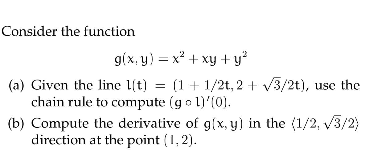 Consider the function
g(x, y) = x² + xy +y?
(a) Given the line l(t)
chain rule to compute (gol)’(0).
(b) Compute the derivative of g(x, y) in the (1/2, v3/2)
direction at the point (1, 2).
(1 + 1/2t, 2 + V3/2t), use the
X.

