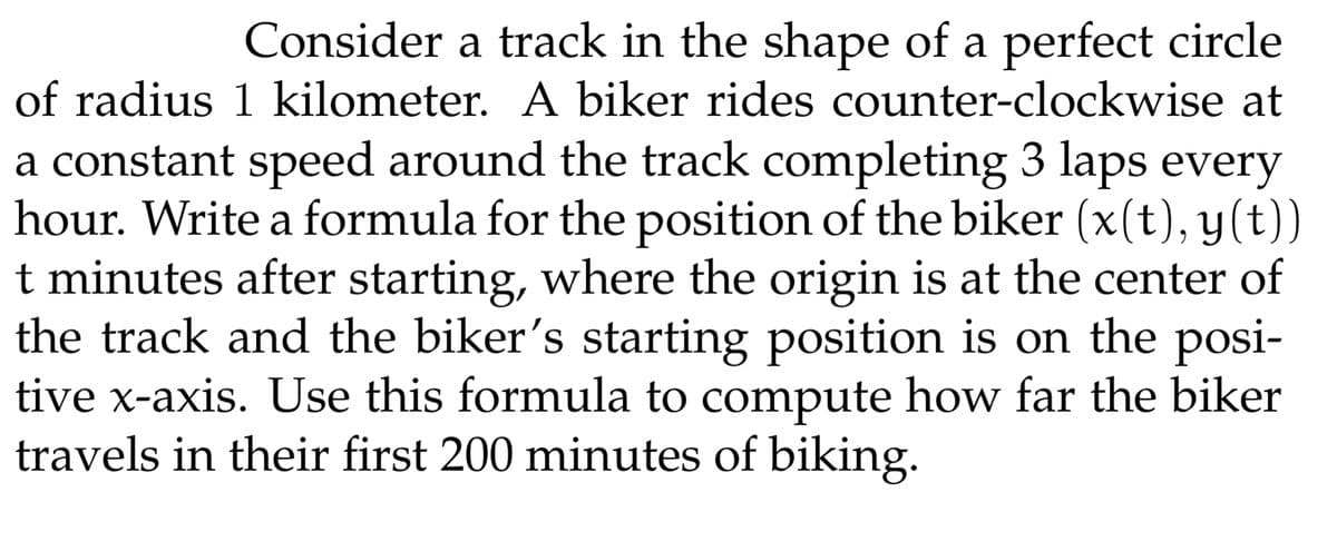 Consider a track in the shape of a perfect circle
of radius 1 kilometer. A biker rides counter-clockwise at
a constant speed around the track completing 3 laps every
hour. Write a formula for the position of the biker (x(t), y(t))
t minutes after starting, where the origin is at the center of
the track and the biker's starting position is on the posi-
tive x-axis. Use this formula to compute how far the biker
travels in their first 200 minutes of biking.
