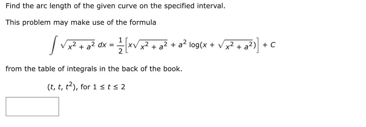 Find the arc length of the given curve on the specified interval.
This problem may make use of the formula
|V + oZ dx = xV? + o? + o² log(x + vx? + a?>) + C
1
XV x2 + a² + a² log(x + Vx2 + a²)| + C
2
from the table of integrals in the back of the book.
(t, t, t2), for 1 < t < 2
