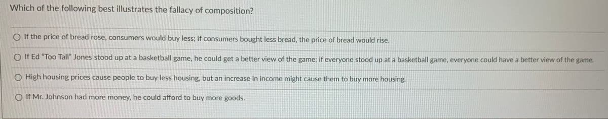 Which of the following best illustrates the fallacy of composition?
O If the price of bread rose, consumers would buy less; if consumers bought less bread, the price of bread would rise.
If Ed "Too Tall" Jones stood up at a basketball game, he could get a better view of the game; if everyone stood up at a basketball game, everyone could have a better view of the game.
O High housing prices cause people to buy less housing, but an increase in income might cause them to buy more housing.
O If Mr. Johnson had more money, he could afford to buy more goods.
