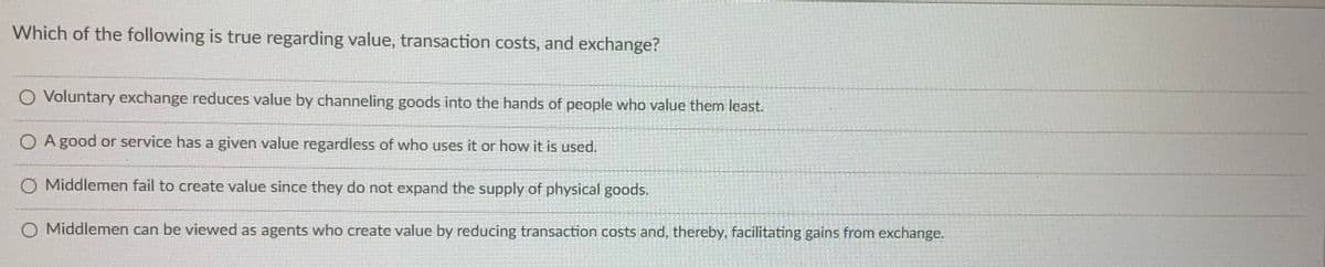 Which of the following is true regarding value, transaction costs, and exchange?
O Voluntary exchange reduces value by channeling goods into the hands of people who value them least.
O A good or service has a given value regardless of who uses it or how it is used.
O Middlemen fail to create value since they do not expand the supply of physical goods.
O Middlemen can be viewed as agents who create value by reducing transaction costs and, thereby, facilitating gains from exchange.
