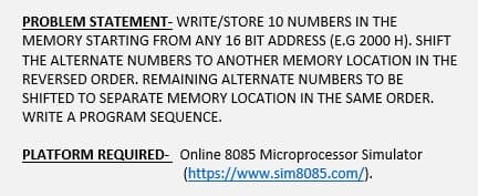 PROBLEM STATEMENT- WRITE/STORE 10 NUMBERS IN THE
MEMORY STARTING FROM ANY 16 BIT ADDRESS (E.G 2000 H). SHIFT
THE ALTERNATE NUMBERS TO ANOTHER MEMORY LOCATION IN THE
REVERSED ORDER. REMAINING ALTERNATE NUMBERS TO BE
SHIFTED TO SEPARATE MEMORY LOCATION IN THE SAME ORDER.
WRITE A PROGRAM SEQUENCE.
PLATFORM REQUIRED- Online 8085 Microprocessor Simulator
(https://www.sim8085.com/).
