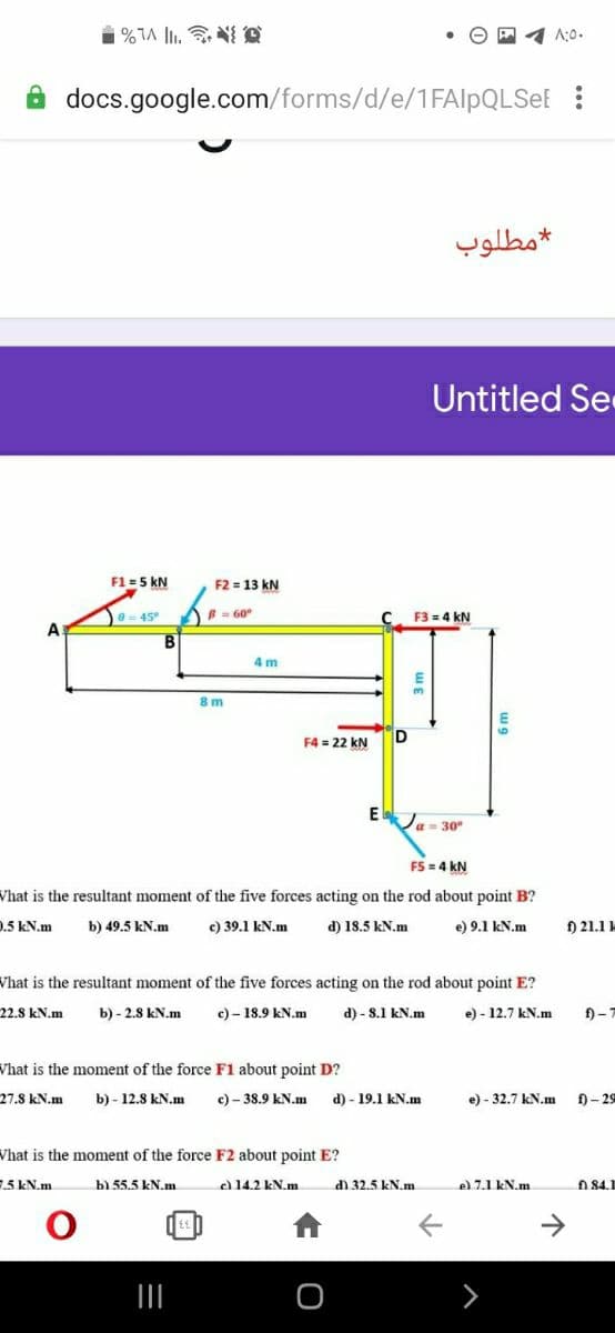 A:0.
docs.google.com/forms/d/e/1FAlpQLSeE :
مطلوب
Untitled Se
F1 =5 kN
F2 = 13 kN
45
B = 60
F3 = 4 kN
4 m
8 m
D
F4 = 22 kN
a = 30°
FS = 4 kN
Vhat is the resultant moment of the five forces acting on the rod about point B?
0.5 kN.m
b) 49.5 kN.m
c) 39.1 kN.m
d) 18.5 kN.m
e) 9.1 kN.m
f) 21.1
Vhat is the resultant moment of the five forces acting on the rod about point E?
22.8 kN.m
b) - 2.8 kN.m
c) – 18.9 kN.m
d) - 8.1 kN.m
- 12.7 kN.m
f) -7
Vhat is the moment of the force F1 about point D?
27.8 kN.m
b) - 12.8 kN.m
c) - 38.9 kN.m
d) - 19.1 kN.m
e) - 32.7 kN.m
f) - 29
Vhat is the moment of the force F2 about point E?
.5 kN.m
b) 55.5 kN.m
el 14.2 kN.m
d1 32.5 kN.m
el 7.1 kN.m.
A 84.1
