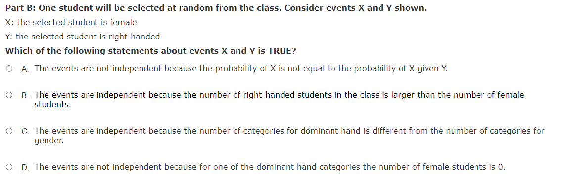 Part B: One student will be selected at random from the class. Consider events X and Y shown.
X: the selected student is female
Y: the selected student is right-handed
Which of the following statements about events X and Y is TRUE?
O A. The events are not independent because the probability of X is not equal to the probability of X given Y.
B. The events are independent because the number of right-handed students in the class is larger than the number of female
students.
C. The events are independent because the number of categories for dominant hand is different from the number of categories for
gender.
D. The events are not independent because for one of the dominant hand categories the number of female students is 0.
