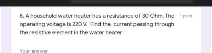 8. A household water heater has a resistance of 30 Ohm. The 1 point
operating voltage is 220 V. Find the current passing through
the resistive element in the water heater
Your answer