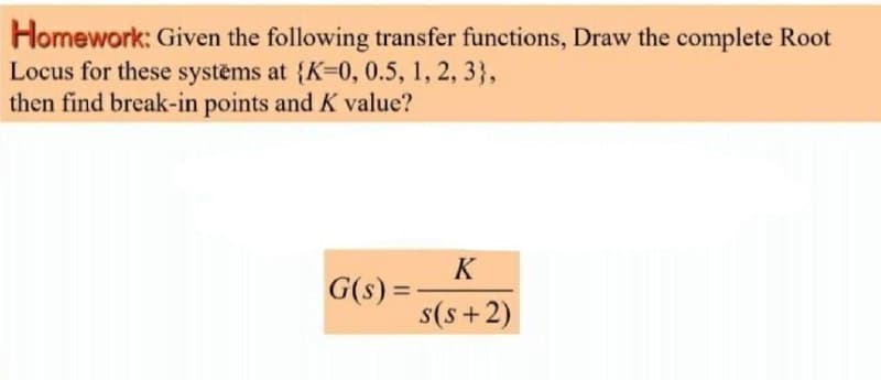 Homework: Given the following transfer functions, Draw the complete Root
Locus for these systems at {K30,0.5, 1, 2, 3},
then find break-in points and K value?
K
G(s) =
%3D
s(s+2)
