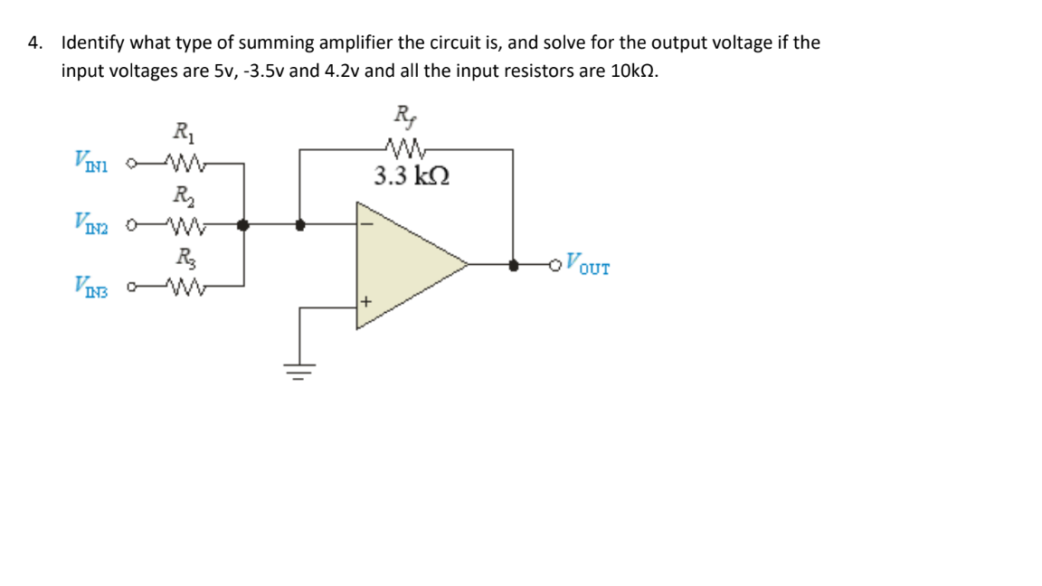 4. Identify what type of summing amplifier the circuit is, and solve for the output voltage if the
input voltages are 5v, -3.5v and 4.2v and all the input resistors are 10KQ.
R,
R1
3.3 k2
R
VIa o-
oVOUT
R
VIB W

