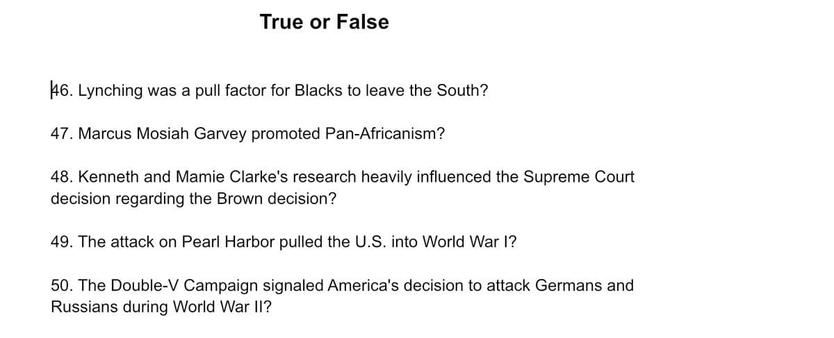 True or False
46. Lynching was a pull factor for Blacks to leave the South?
47. Marcus Mosiah Garvey promoted Pan-Africanism?
48. Kenneth and Mamie Clarke's research heavily influenced the Supreme Court
decision regarding the Brown decision?
49. The attack on Pearl Harbor pulled the U.S. into World War I?
50. The Double-V Campaign signaled America's decision to attack Germans and
Russians during World War II?