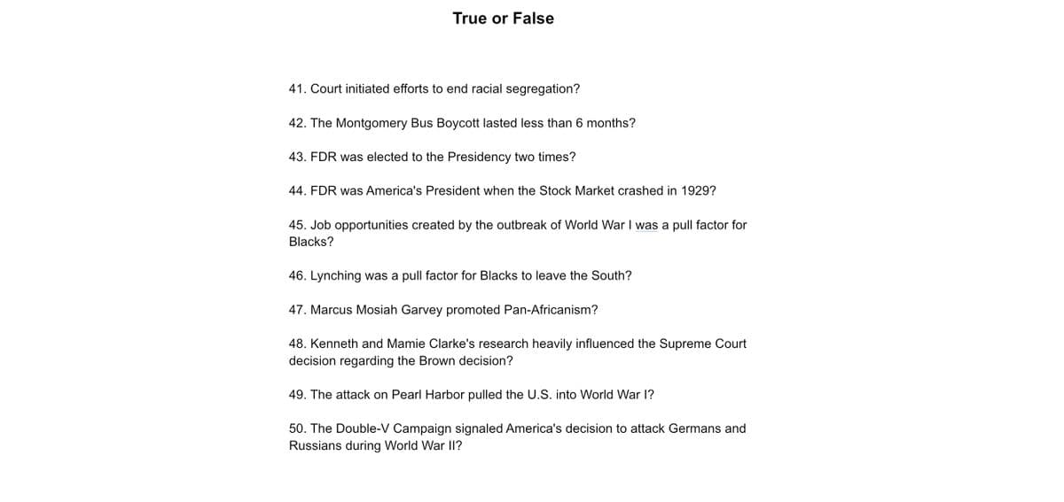 True or False
41. Court initiated efforts to end racial segregation?
42. The Montgomery Bus Boycott lasted less than 6 months?
43. FDR was elected to the Presidency two times?
44. FDR was America's President when the Stock Market crashed in 1929?
45. Job opportunities created by the outbreak of World War I was a pull factor for
Blacks?
46. Lynching was a pull factor for Blacks to leave the South?
47. Marcus Mosiah Garvey promoted Pan-Africanism?
48. Kenneth and Mamie Clarke's research heavily influenced the Supreme Court
decision regarding the Brown decision?
49. The attack on Pearl Harbor pulled the U.S. into World War I?
50. The Double-V Campaign signaled America's decision to attack Germans and
Russians during World War II?