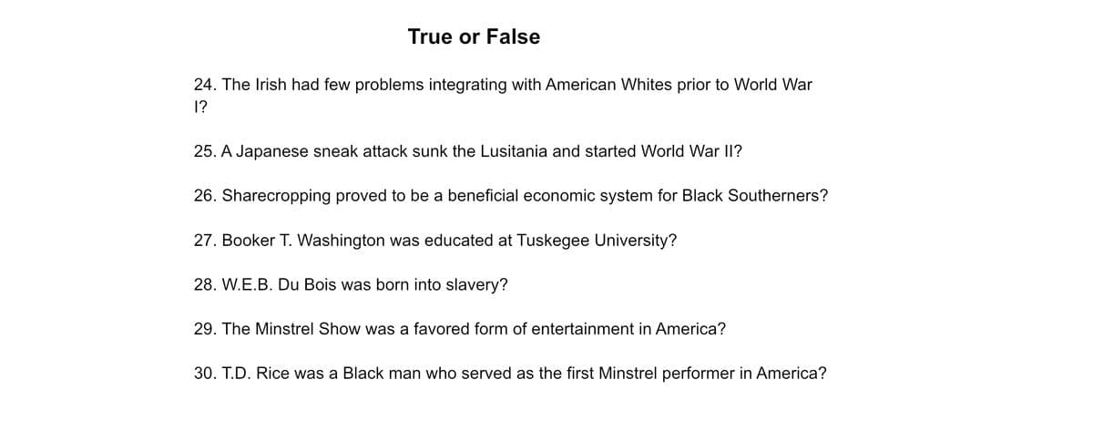 True or False
24. The Irish had few problems integrating with American Whites prior to World War
1?
25. A Japanese sneak attack sunk the Lusitania and started World War II?
26. Sharecropping proved to be a beneficial economic system for Black Southerners?
27. Booker T. Washington was educated at Tuskegee University?
28. W.E.B. Du Bois was born into slavery?
29. The Minstrel Show was a favored form of entertainment in America?
30. T.D. Rice was a Black man who served as the first Minstrel performer in America?