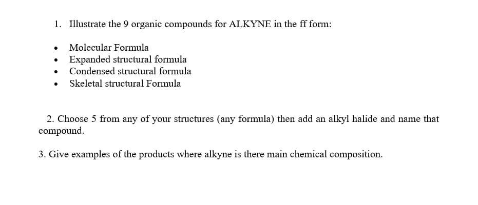 1. Illustrate the 9 organic compounds for ALKYNE in the ff form:
Molecular Formula
Expanded structural formula
Condensed structural formula
Skeletal structural Formula
2. Choose 5 from any of your structures (any formula) then add an alkyl halide and name th
compound.
3. Give examples of the products where alkyne is there main chemical composition.
