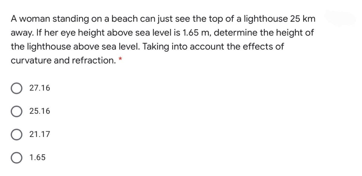 A woman standing on a beach can just see the top of a lighthouse 25 km
away. If her eye height above sea level is 1.65 m, determine the height of
the lighthouse above sea level. Taking into account the effects of
curvature and refraction.
27.16
25.16
21.17
O 1.65
