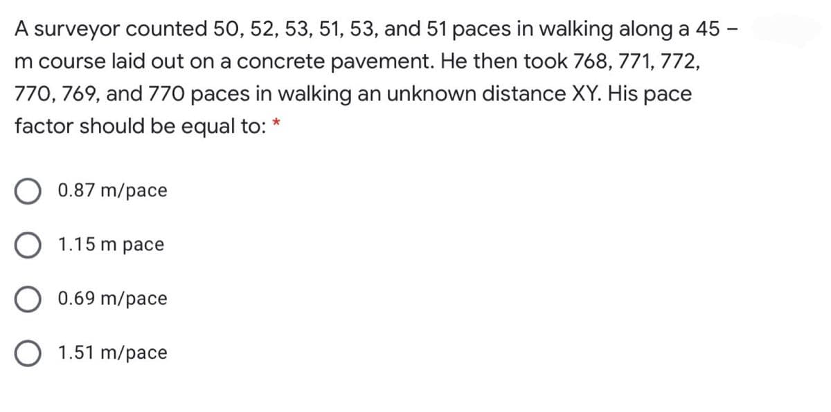 A surveyor counted 50, 52, 53, 51, 53, and 51 paces in walking along a 45 -
m course laid out on a concrete pavement. He then took 768, 771, 772,
770, 769, and 770 paces in walking an unknown distance XY. His pace
factor should be equal to: *
0.87 m/pace
1.15 m pace
0.69 m/pace
1.51 m/pace
