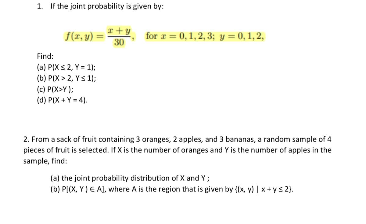 1. If the joint probability is given by:
x + y
f(x, y)
for x = 0, 1,2, 3; y = 0, 1,2,
%3D
30
Find:
(a) P(X < 2, Y = 1);
(b) P(X > 2, Y < 1);
(c) P(X>Y );
(d) P(X + Y = 4).
2. From a sack of fruit containing 3 oranges, 2 apples, and 3 bananas, a random sample of 4
pieces of fruit is selected. If X is the number of oranges and Y is the number of apples in the
sample, find:
(a) the joint probability distribution of X and Y ;
(b) P[(X, Y ) E A], where A is the region that is given by {(x, y) | x + y < 2}.
