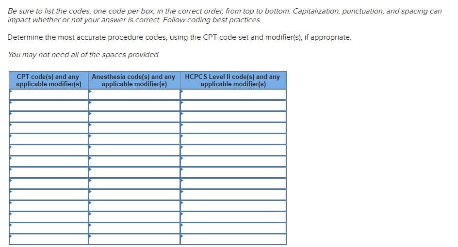 Be sure to list the codes, one code per box, in the correct order, from top to bottom. Capitalization, punctuation, and spacing can
impact whether or not your answer is correct. Follow coding best practices.
Determine the most accurate procedure codes, using the CPT code set and modifier(s), if appropriate.
You may not need all of the spaces provided.
CPT code(s) and any
applicable modifier(s)
Anesthesia code(s) and any
applicable modifier(s)
HCPCS Level II code(s) and any
applicable modifier(s)