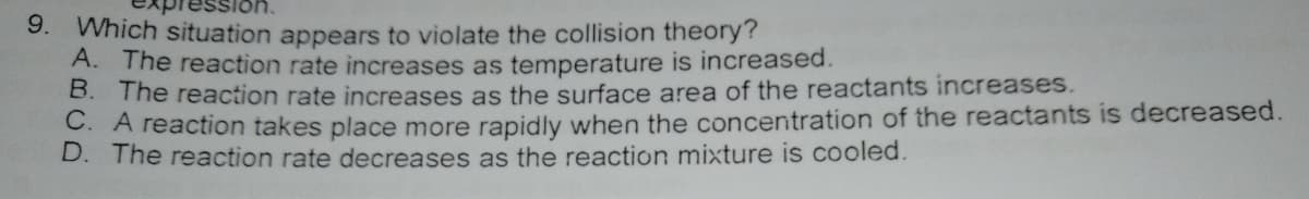9. Which situation appears to violate the collision theory?
A. The reaction rate increases as temperature is increased.
B. The reaction rate increases as the surface area of the reactants increases.
. A reaction takes place more rapidly when the concentration of the reactants is decreased.
D. The reaction rate decreases as the reaction mixture is cooled.
