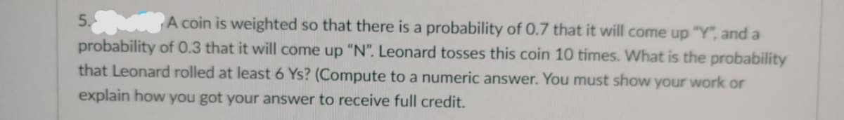 5.
A coin is weighted so that there is a probability of 0.7 that it will come up "Y", and a
probability of 0.3 that it will come up "N". Leonard tosses this coin 10 times. What is the probability
that Leonard rolled at least 6 Ys? (Compute to a numeric answer. You must show your work or
explain how you got your answer to receive full credit.

