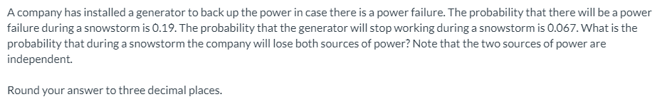 A company has installed a generator to back up the power in case there is a power failure. The probability that there will be a power
failure during a snowstorm is 0.19. The probability that the generator will stop working during a snowstorm is 0.067. What is the
probability that during a snowstorm the company will lose both sources of power? Note that the two sources of power are
independent.
Round your answer to three decimal places.

